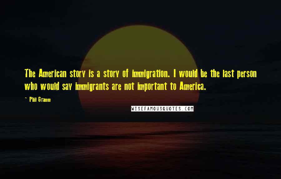 Phil Gramm Quotes: The American story is a story of immigration. I would be the last person who would say immigrants are not important to America.