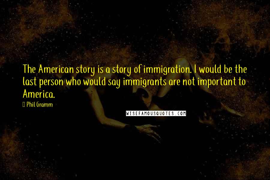 Phil Gramm Quotes: The American story is a story of immigration. I would be the last person who would say immigrants are not important to America.