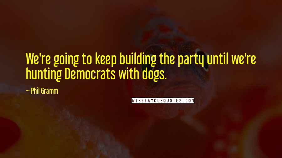 Phil Gramm Quotes: We're going to keep building the party until we're hunting Democrats with dogs.