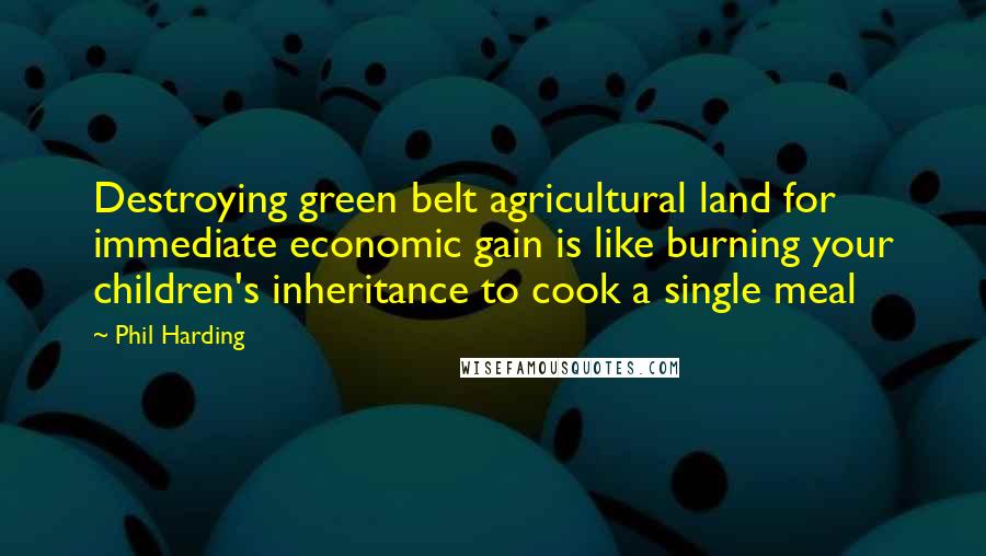 Phil Harding Quotes: Destroying green belt agricultural land for immediate economic gain is like burning your children's inheritance to cook a single meal