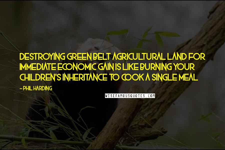 Phil Harding Quotes: Destroying green belt agricultural land for immediate economic gain is like burning your children's inheritance to cook a single meal