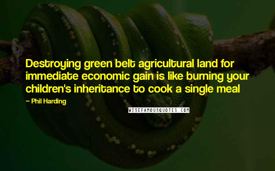Phil Harding Quotes: Destroying green belt agricultural land for immediate economic gain is like burning your children's inheritance to cook a single meal