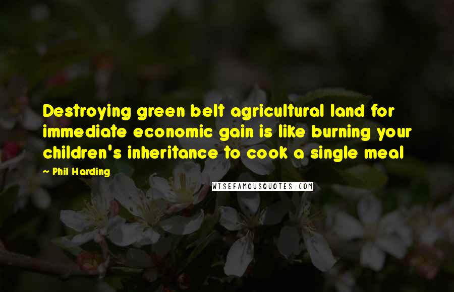 Phil Harding Quotes: Destroying green belt agricultural land for immediate economic gain is like burning your children's inheritance to cook a single meal