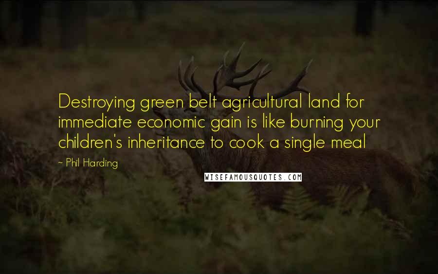 Phil Harding Quotes: Destroying green belt agricultural land for immediate economic gain is like burning your children's inheritance to cook a single meal