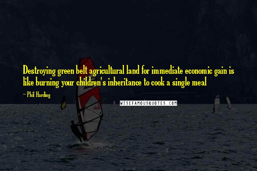 Phil Harding Quotes: Destroying green belt agricultural land for immediate economic gain is like burning your children's inheritance to cook a single meal