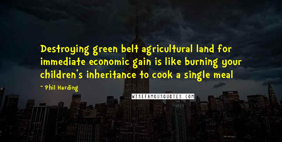 Phil Harding Quotes: Destroying green belt agricultural land for immediate economic gain is like burning your children's inheritance to cook a single meal