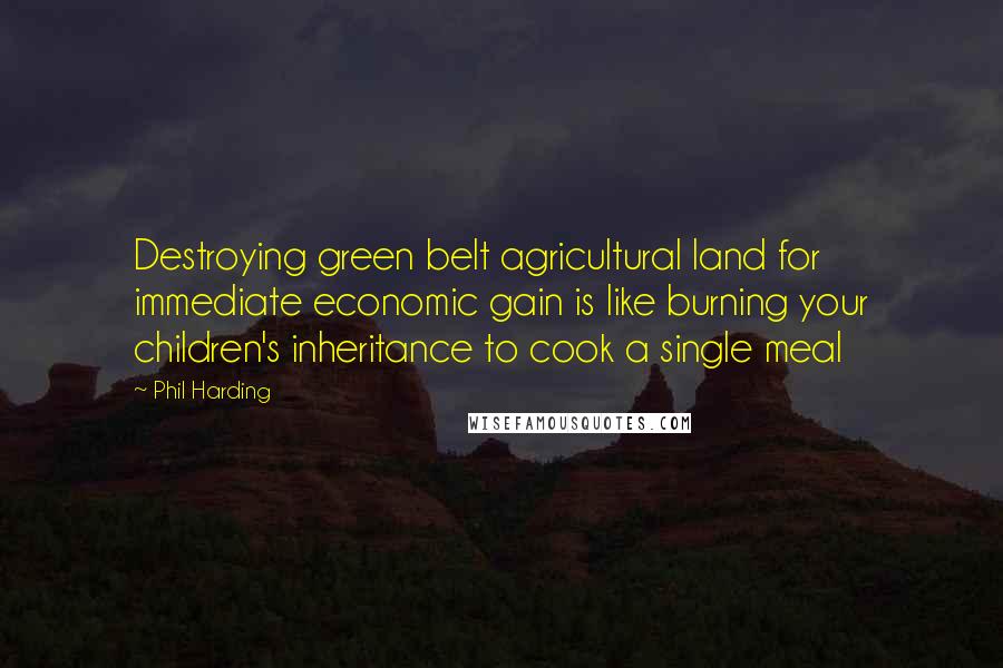 Phil Harding Quotes: Destroying green belt agricultural land for immediate economic gain is like burning your children's inheritance to cook a single meal