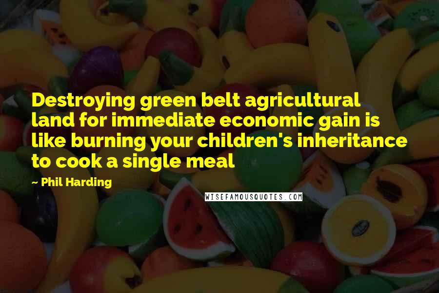 Phil Harding Quotes: Destroying green belt agricultural land for immediate economic gain is like burning your children's inheritance to cook a single meal