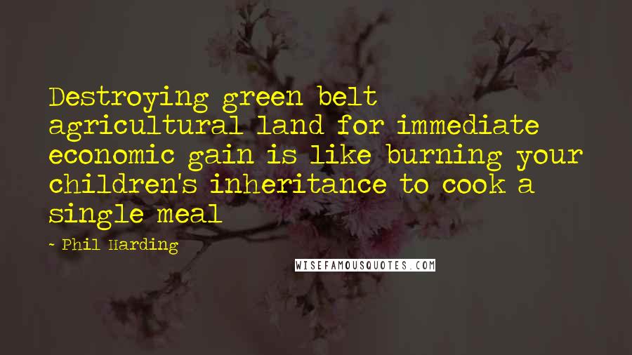 Phil Harding Quotes: Destroying green belt agricultural land for immediate economic gain is like burning your children's inheritance to cook a single meal