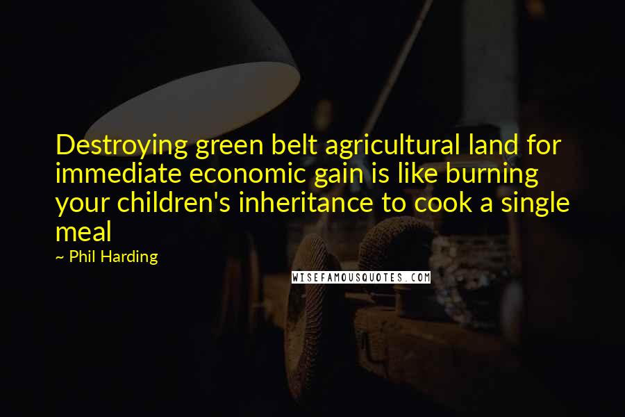 Phil Harding Quotes: Destroying green belt agricultural land for immediate economic gain is like burning your children's inheritance to cook a single meal