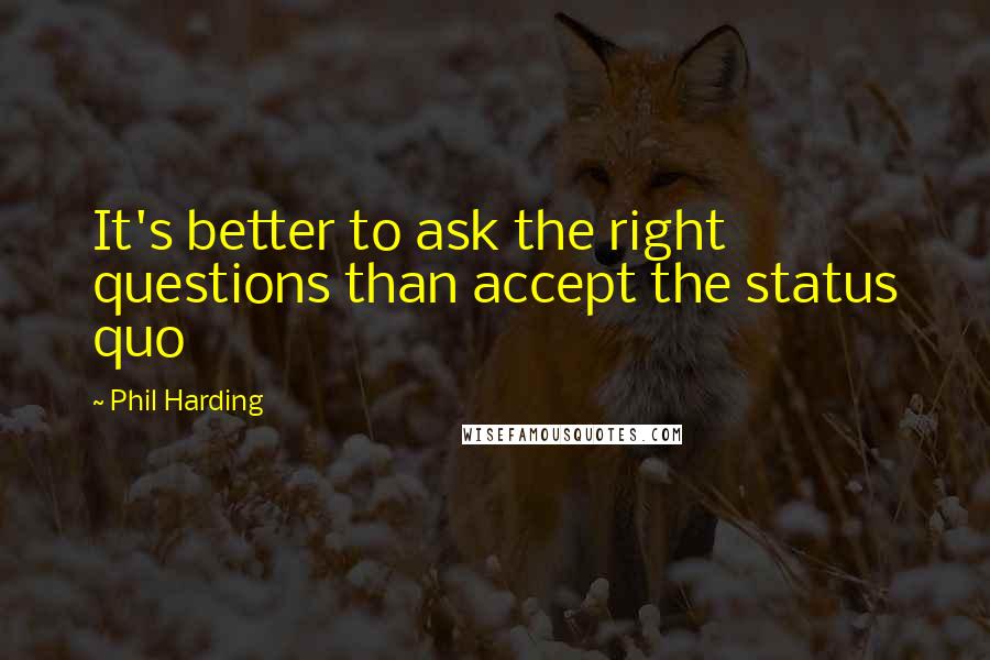 Phil Harding Quotes: It's better to ask the right questions than accept the status quo