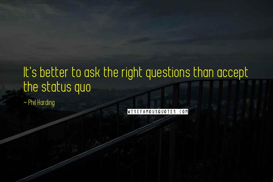 Phil Harding Quotes: It's better to ask the right questions than accept the status quo