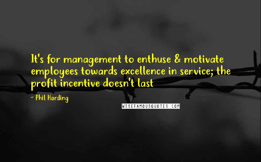 Phil Harding Quotes: It's for management to enthuse & motivate employees towards excellence in service; the profit incentive doesn't last