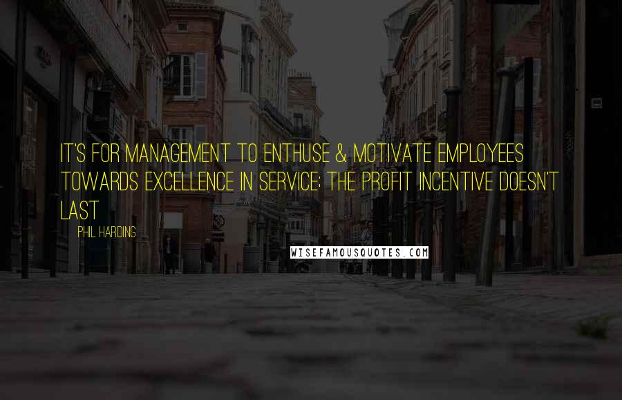 Phil Harding Quotes: It's for management to enthuse & motivate employees towards excellence in service; the profit incentive doesn't last