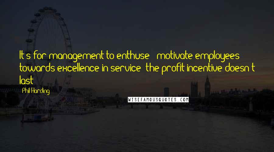 Phil Harding Quotes: It's for management to enthuse & motivate employees towards excellence in service; the profit incentive doesn't last