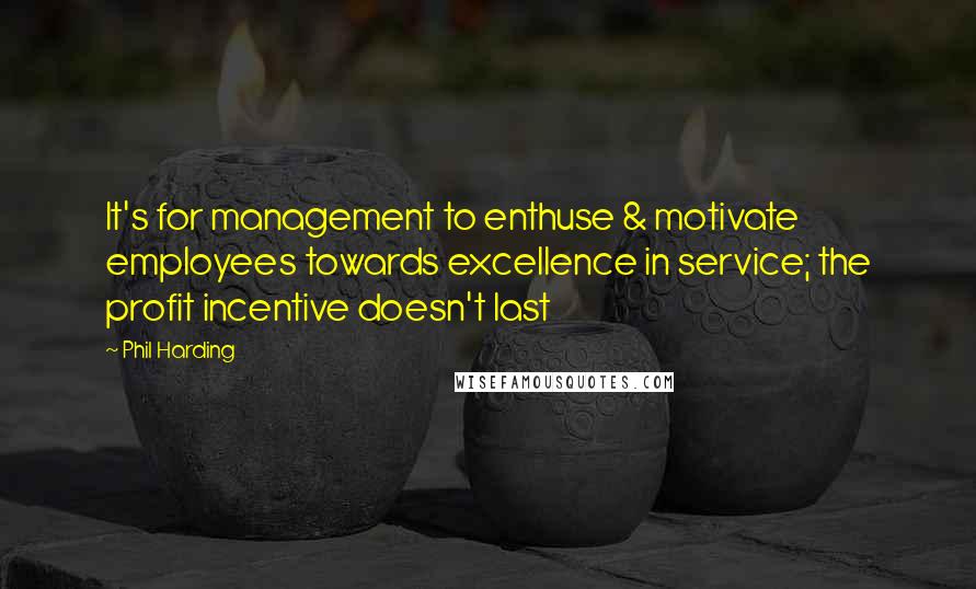 Phil Harding Quotes: It's for management to enthuse & motivate employees towards excellence in service; the profit incentive doesn't last