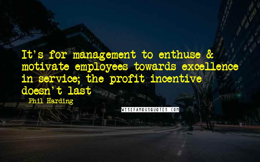 Phil Harding Quotes: It's for management to enthuse & motivate employees towards excellence in service; the profit incentive doesn't last