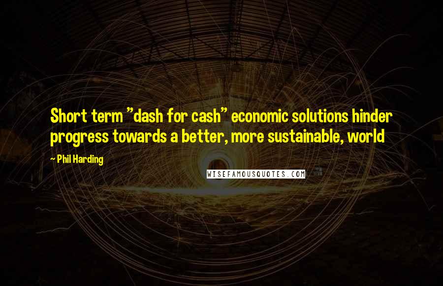 Phil Harding Quotes: Short term "dash for cash" economic solutions hinder progress towards a better, more sustainable, world