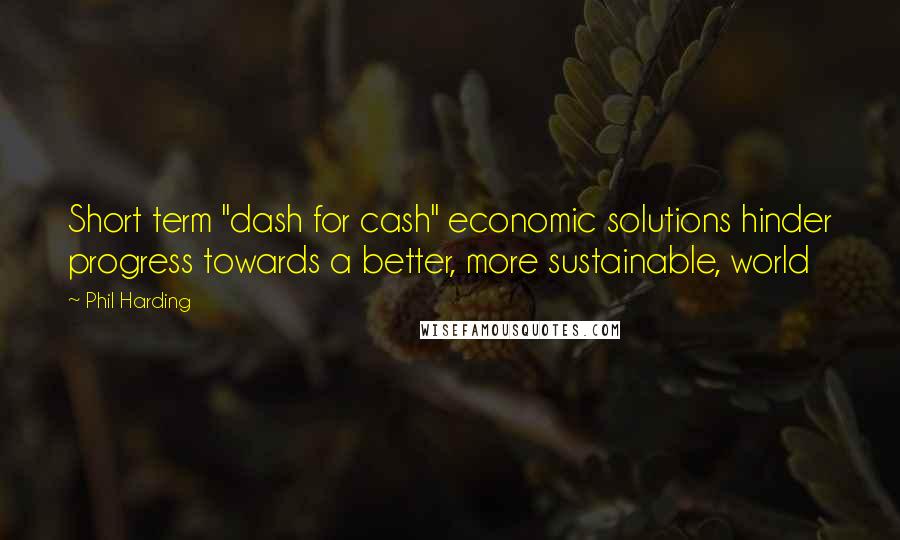 Phil Harding Quotes: Short term "dash for cash" economic solutions hinder progress towards a better, more sustainable, world