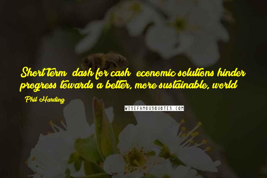 Phil Harding Quotes: Short term "dash for cash" economic solutions hinder progress towards a better, more sustainable, world