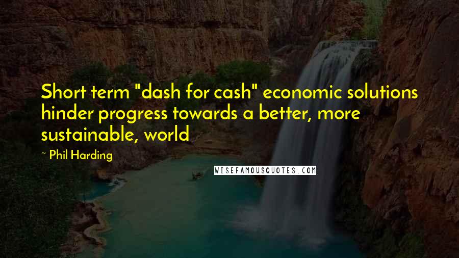 Phil Harding Quotes: Short term "dash for cash" economic solutions hinder progress towards a better, more sustainable, world