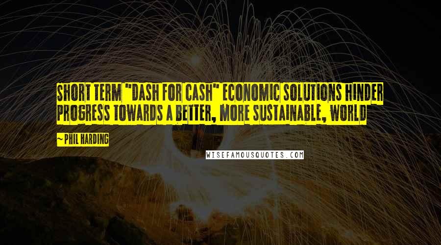 Phil Harding Quotes: Short term "dash for cash" economic solutions hinder progress towards a better, more sustainable, world