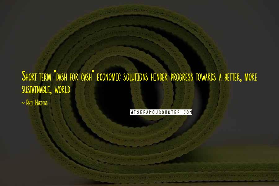Phil Harding Quotes: Short term "dash for cash" economic solutions hinder progress towards a better, more sustainable, world