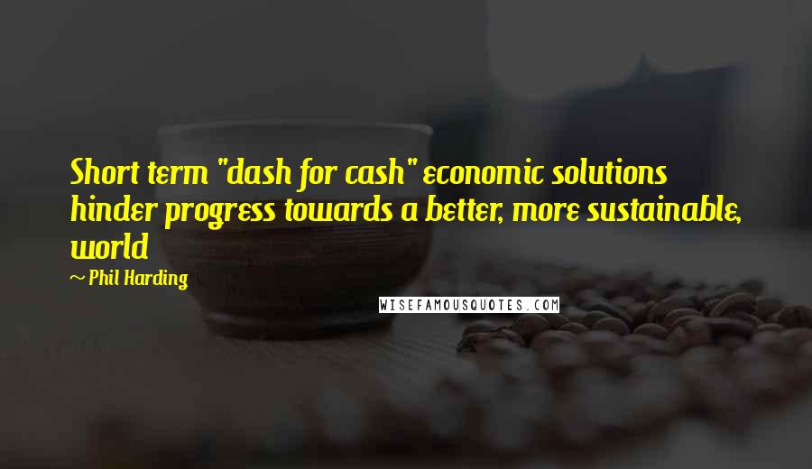 Phil Harding Quotes: Short term "dash for cash" economic solutions hinder progress towards a better, more sustainable, world