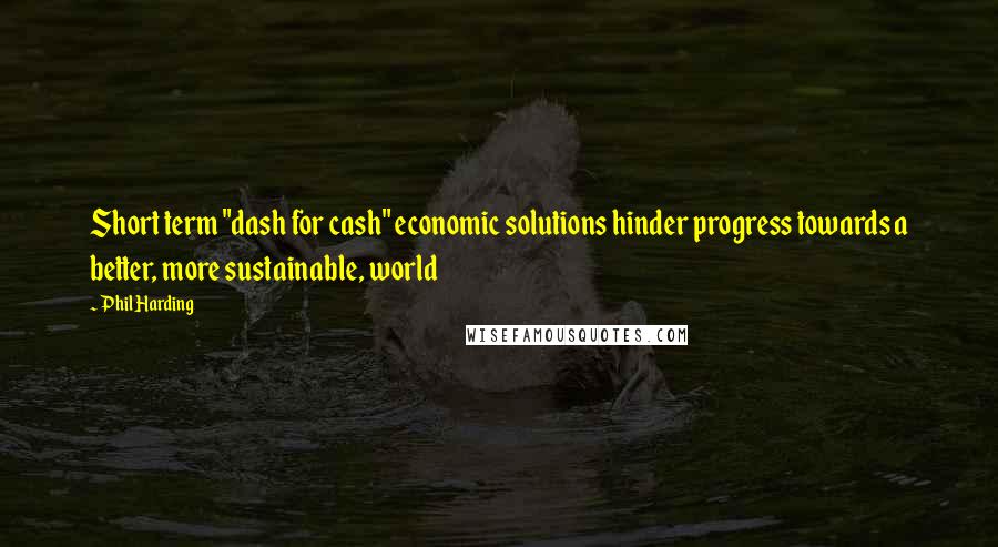 Phil Harding Quotes: Short term "dash for cash" economic solutions hinder progress towards a better, more sustainable, world