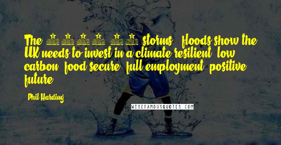 Phil Harding Quotes: The 2013/14 storms & floods show the UK needs to invest in a climate resilient, low carbon, food secure, full employment, positive future