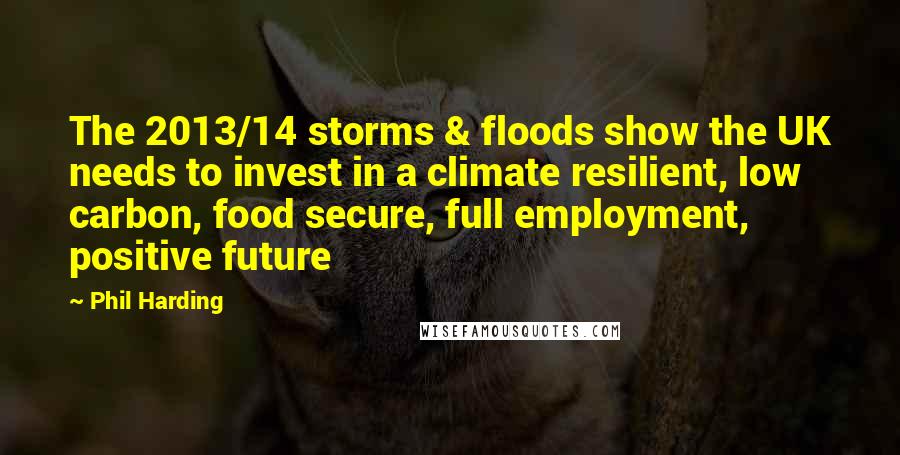 Phil Harding Quotes: The 2013/14 storms & floods show the UK needs to invest in a climate resilient, low carbon, food secure, full employment, positive future