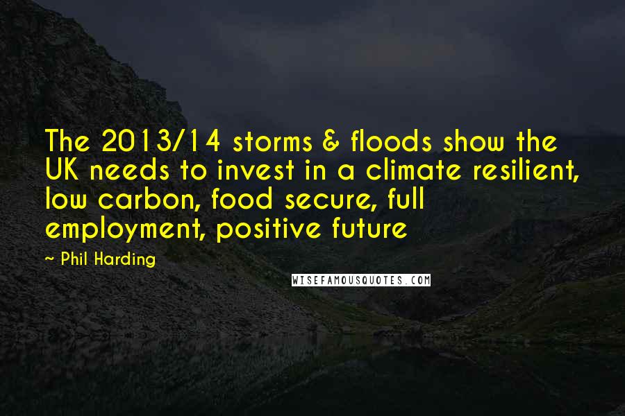 Phil Harding Quotes: The 2013/14 storms & floods show the UK needs to invest in a climate resilient, low carbon, food secure, full employment, positive future