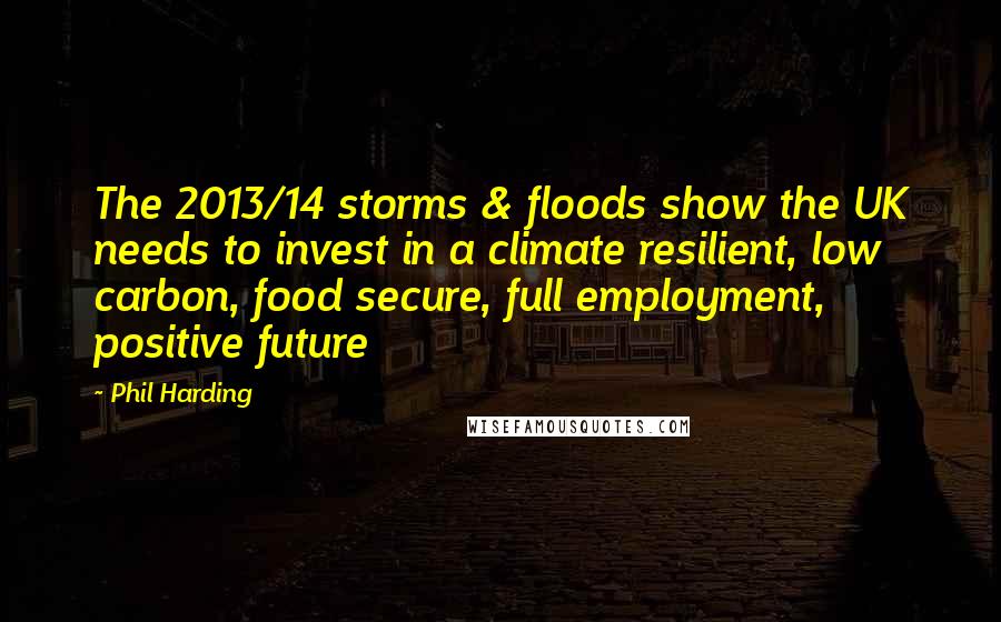 Phil Harding Quotes: The 2013/14 storms & floods show the UK needs to invest in a climate resilient, low carbon, food secure, full employment, positive future