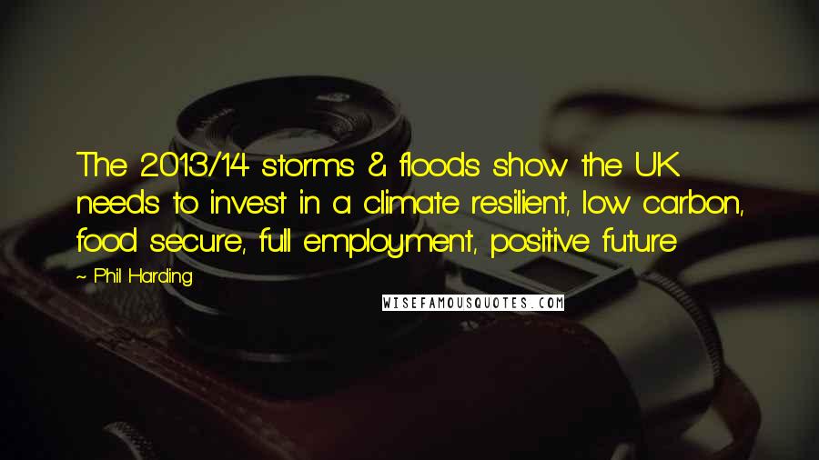 Phil Harding Quotes: The 2013/14 storms & floods show the UK needs to invest in a climate resilient, low carbon, food secure, full employment, positive future