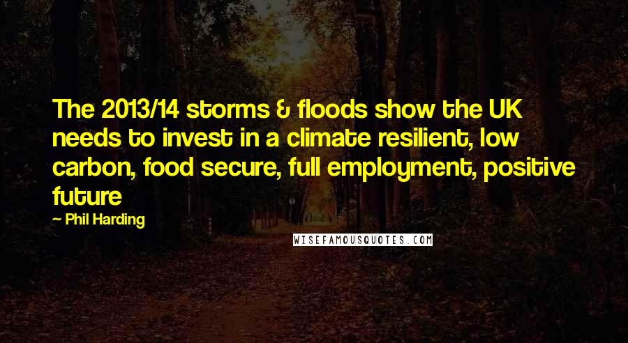 Phil Harding Quotes: The 2013/14 storms & floods show the UK needs to invest in a climate resilient, low carbon, food secure, full employment, positive future