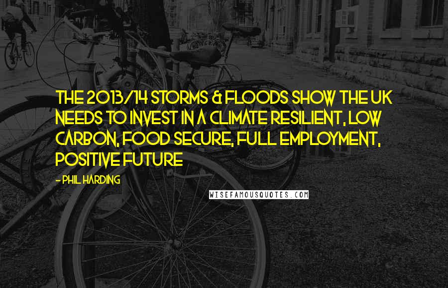 Phil Harding Quotes: The 2013/14 storms & floods show the UK needs to invest in a climate resilient, low carbon, food secure, full employment, positive future
