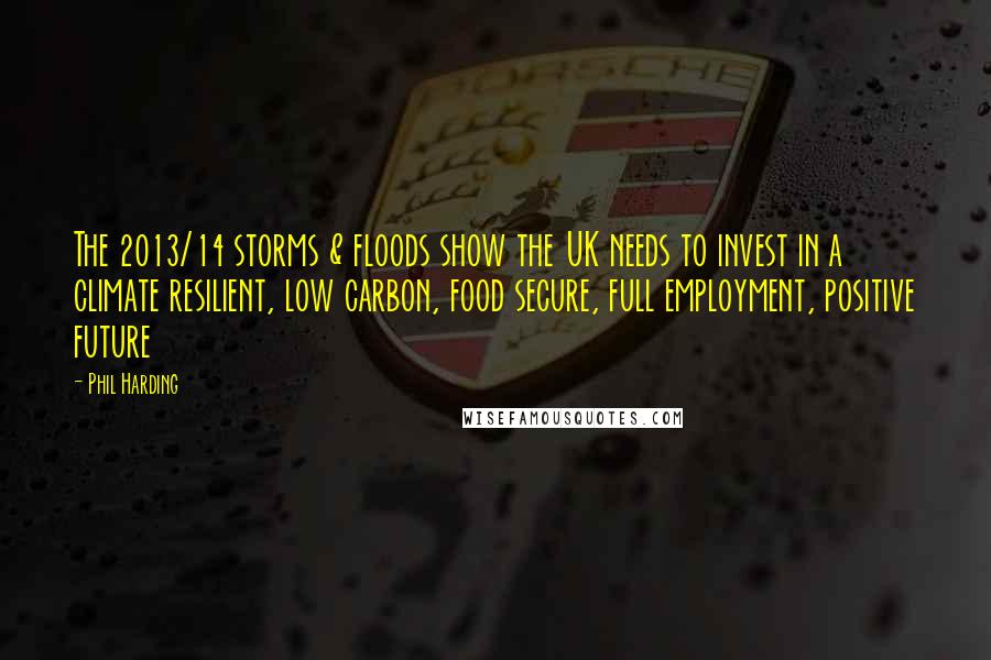 Phil Harding Quotes: The 2013/14 storms & floods show the UK needs to invest in a climate resilient, low carbon, food secure, full employment, positive future