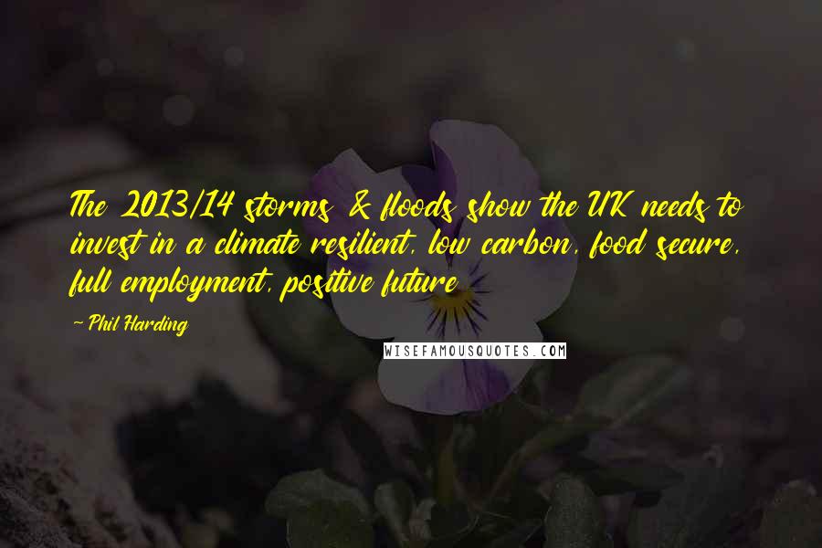Phil Harding Quotes: The 2013/14 storms & floods show the UK needs to invest in a climate resilient, low carbon, food secure, full employment, positive future