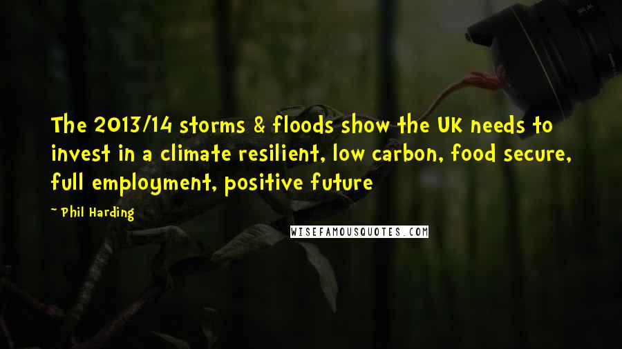 Phil Harding Quotes: The 2013/14 storms & floods show the UK needs to invest in a climate resilient, low carbon, food secure, full employment, positive future