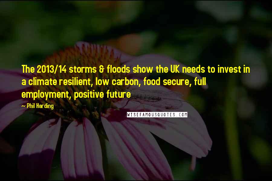 Phil Harding Quotes: The 2013/14 storms & floods show the UK needs to invest in a climate resilient, low carbon, food secure, full employment, positive future