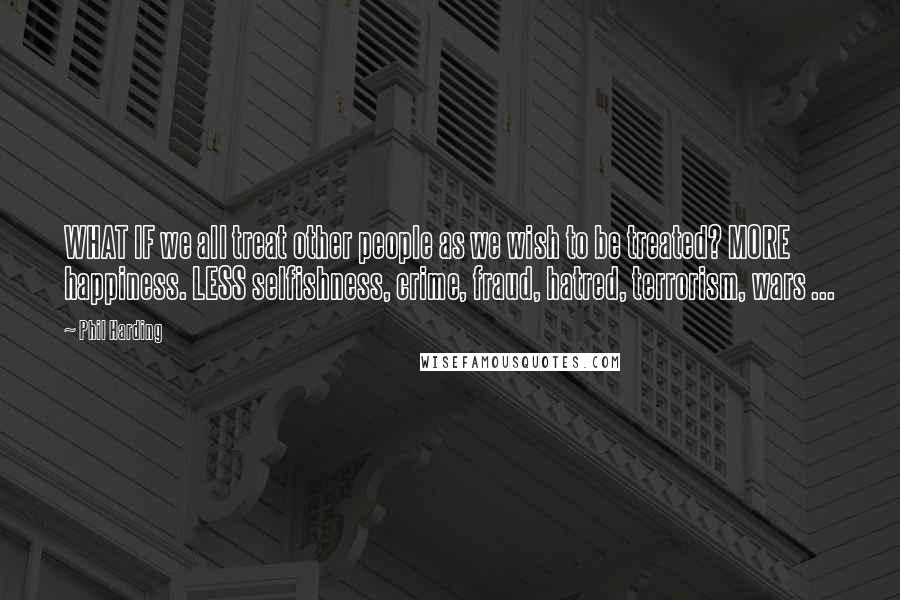 Phil Harding Quotes: WHAT IF we all treat other people as we wish to be treated? MORE happiness. LESS selfishness, crime, fraud, hatred, terrorism, wars ...