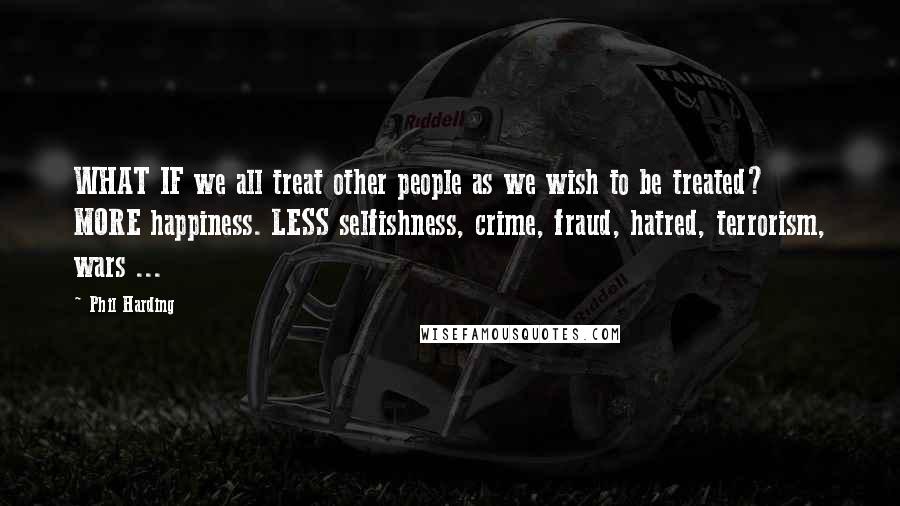 Phil Harding Quotes: WHAT IF we all treat other people as we wish to be treated? MORE happiness. LESS selfishness, crime, fraud, hatred, terrorism, wars ...