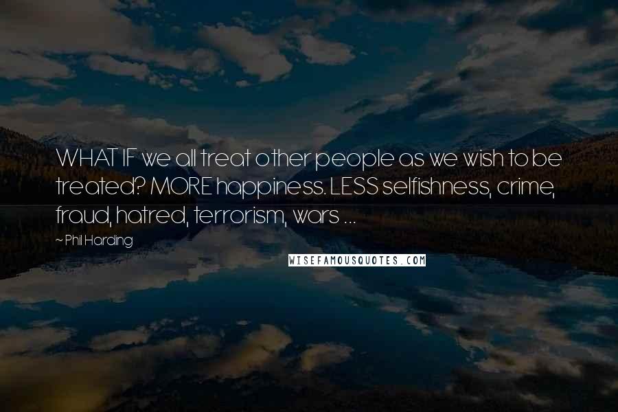 Phil Harding Quotes: WHAT IF we all treat other people as we wish to be treated? MORE happiness. LESS selfishness, crime, fraud, hatred, terrorism, wars ...