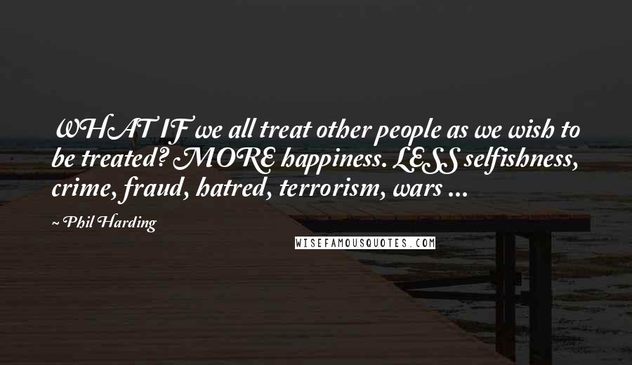 Phil Harding Quotes: WHAT IF we all treat other people as we wish to be treated? MORE happiness. LESS selfishness, crime, fraud, hatred, terrorism, wars ...