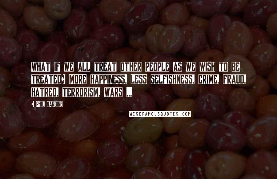 Phil Harding Quotes: WHAT IF we all treat other people as we wish to be treated? MORE happiness. LESS selfishness, crime, fraud, hatred, terrorism, wars ...