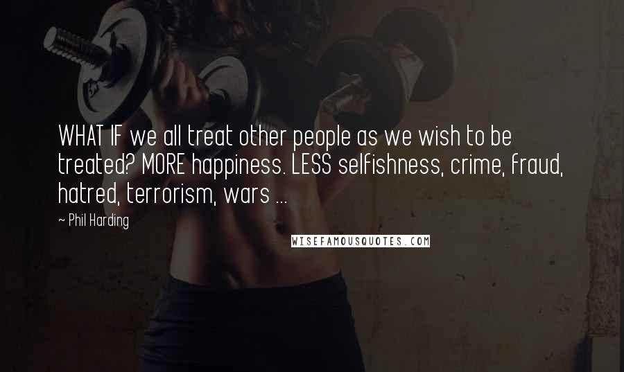 Phil Harding Quotes: WHAT IF we all treat other people as we wish to be treated? MORE happiness. LESS selfishness, crime, fraud, hatred, terrorism, wars ...