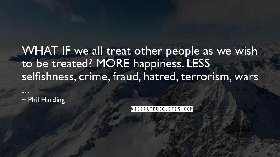 Phil Harding Quotes: WHAT IF we all treat other people as we wish to be treated? MORE happiness. LESS selfishness, crime, fraud, hatred, terrorism, wars ...