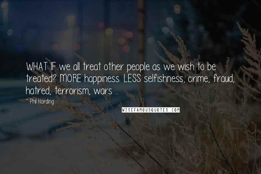 Phil Harding Quotes: WHAT IF we all treat other people as we wish to be treated? MORE happiness. LESS selfishness, crime, fraud, hatred, terrorism, wars ...