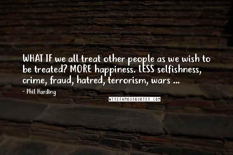 Phil Harding Quotes: WHAT IF we all treat other people as we wish to be treated? MORE happiness. LESS selfishness, crime, fraud, hatred, terrorism, wars ...