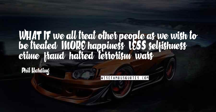 Phil Harding Quotes: WHAT IF we all treat other people as we wish to be treated? MORE happiness. LESS selfishness, crime, fraud, hatred, terrorism, wars ...